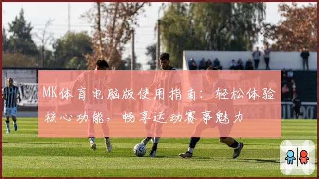 MK体育电脑版使用指南：轻松体验核心功能，畅享运动赛事魅力