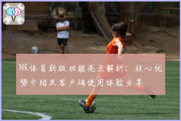MK体育新版功能亮点解析：核心优势介绍及客户端使用体验分享