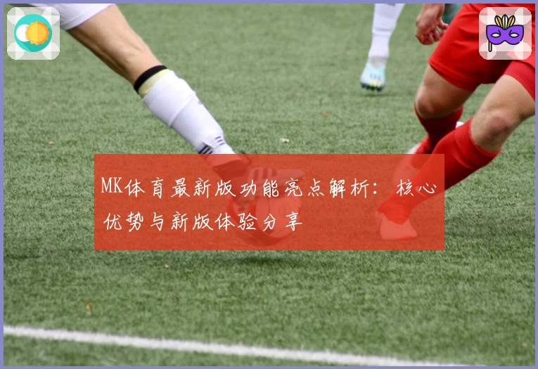 MK体育最新版功能亮点解析：核心优势与新版体验分享